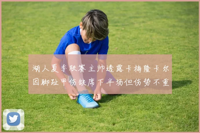 湖人夏季联赛主帅透露卡梅隆卡尔因脚趾甲伤缺席下半场但伤势不重