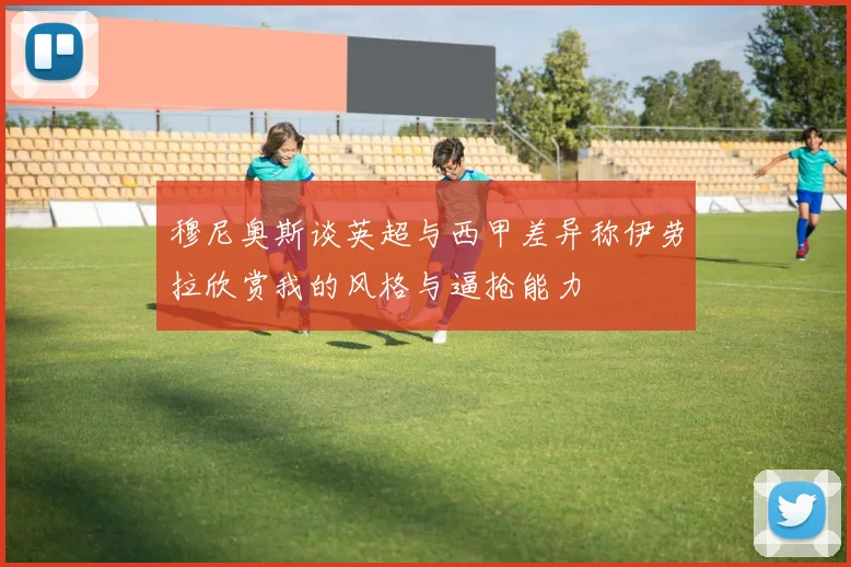 穆尼奥斯谈英超与西甲差异称伊劳拉欣赏我的风格与逼抢能力
