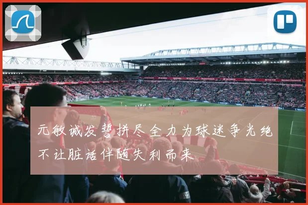 元敏诚发誓拼尽全力为球迷争光绝不让脏话伴随失利而来