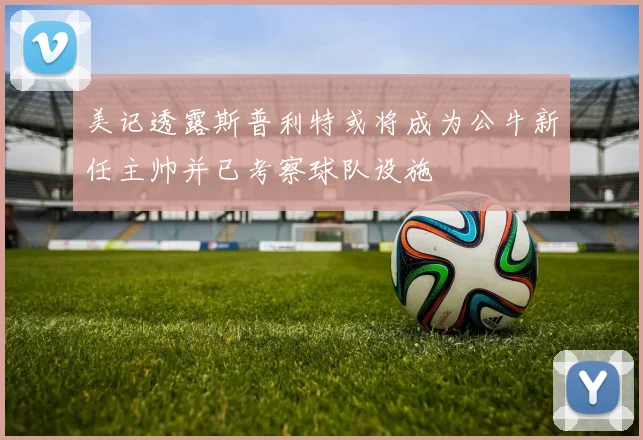 美记透露斯普利特或将成为公牛新任主帅并已考察球队设施