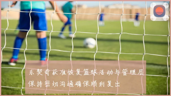 东契奇获准恢复篮球活动与管理层保持密切沟通确保顺利复出