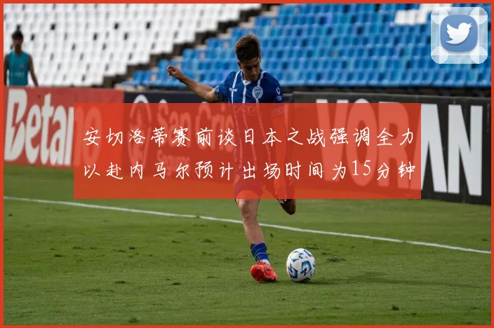 安切洛蒂赛前谈日本之战强调全力以赴内马尔预计出场时间为15分钟