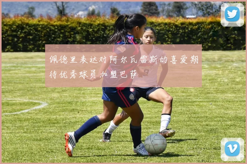 佩德里表达对阿尔瓦雷斯的喜爱期待优秀球员加盟巴萨