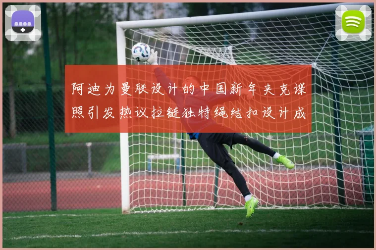 阿迪为曼联设计的中国新年夹克谍照引发热议拉链独特绳结扣设计成亮点