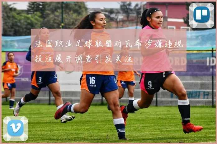 法国职业足球联盟对瓦希涉嫌违规投注展开调查引发关注