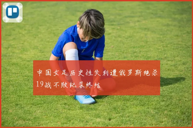 中国女足历史性失利遭俄罗斯绝杀19战不败纪录终结