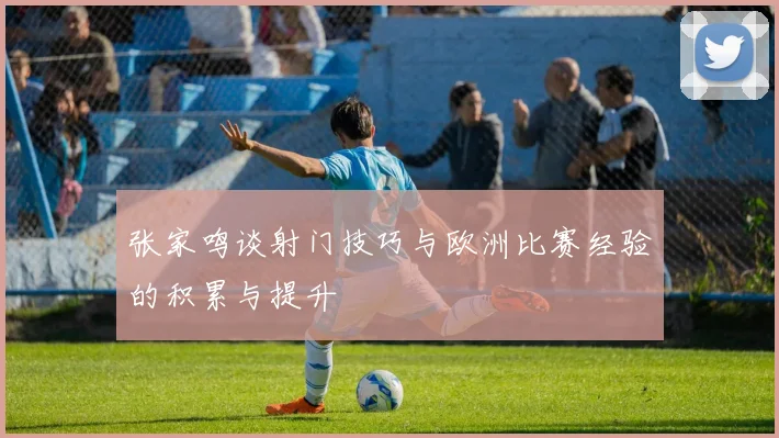 张家鸣谈射门技巧与欧洲比赛经验的积累与提升