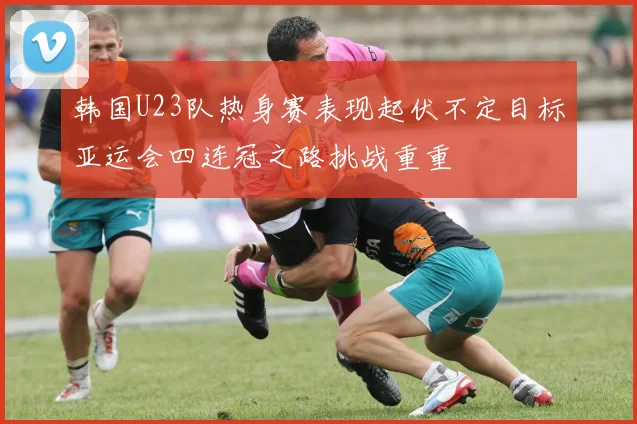 韩国U23队热身赛表现起伏不定目标亚运会四连冠之路挑战重重
