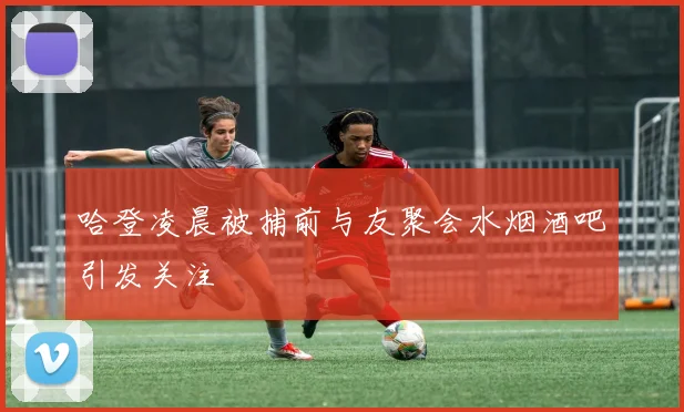 哈登凌晨被捕前与友聚会水烟酒吧引发关注