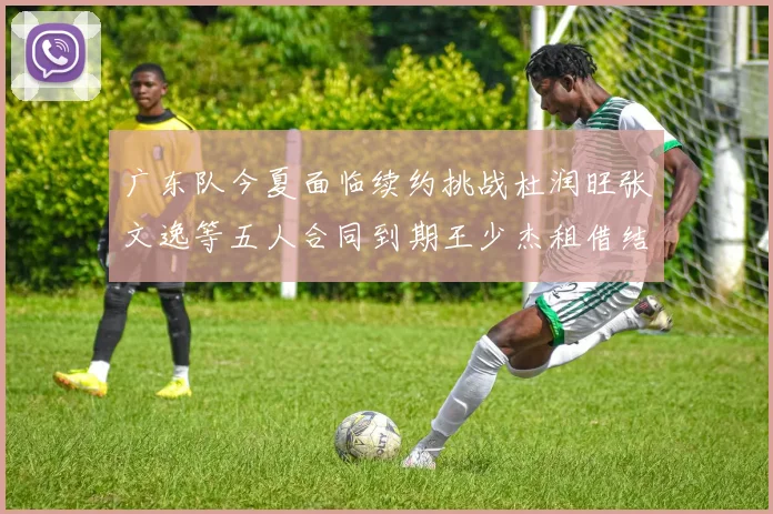 广东队今夏面临续约挑战杜润旺张文逸等五人合同到期王少杰租借结束