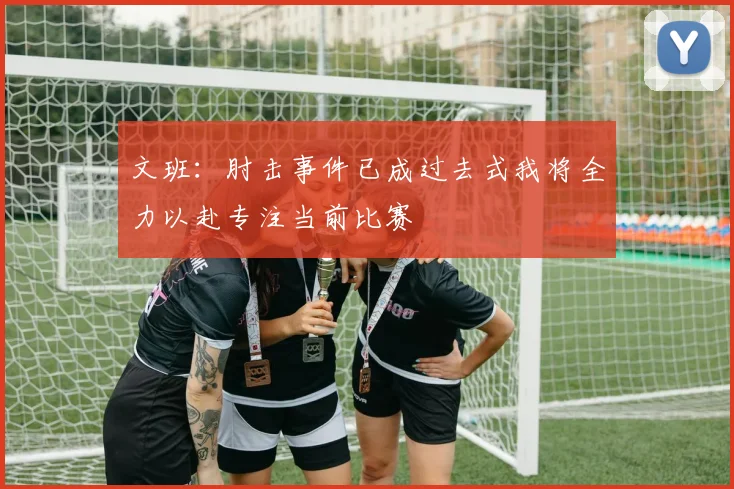 文班：肘击事件已成过去式我将全力以赴专注当前比赛