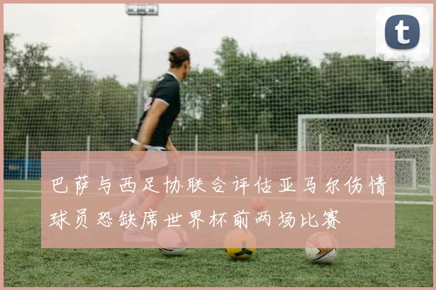 巴萨与西足协联合评估亚马尔伤情球员恐缺席世界杯前两场比赛
