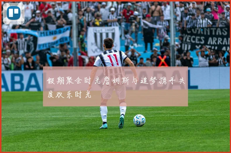 假期聚会时光詹姆斯与追梦携手共度欢乐时光