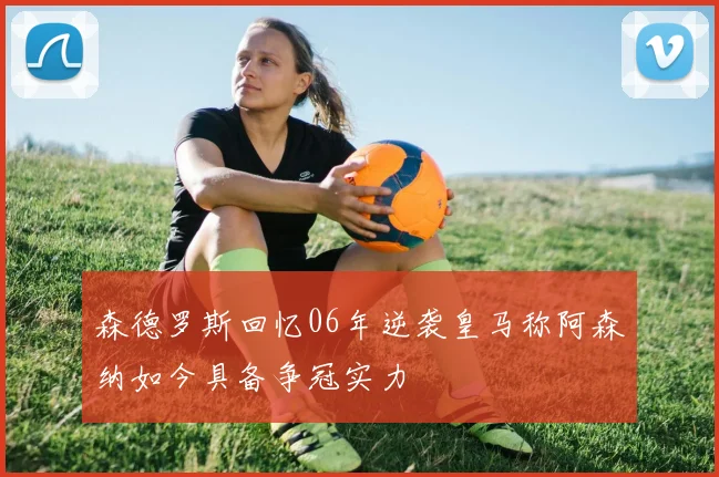 森德罗斯回忆06年逆袭皇马称阿森纳如今具备争冠实力