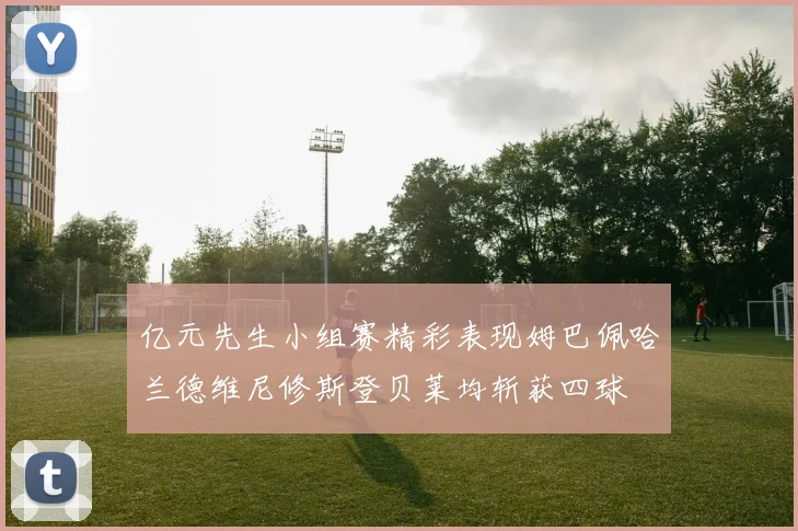亿元先生小组赛精彩表现姆巴佩哈兰德维尼修斯登贝莱均斩获四球